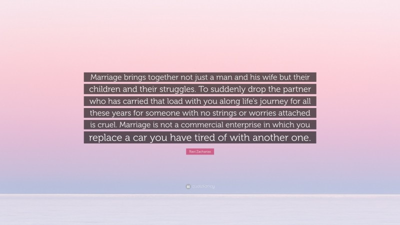 Ravi Zacharias Quote: “Marriage brings together not just a man and his wife but their children and their struggles. To suddenly drop the partner who has carried that load with you along life’s journey for all these years for someone with no strings or worries attached is cruel. Marriage is not a commercial enterprise in which you replace a car you have tired of with another one.”