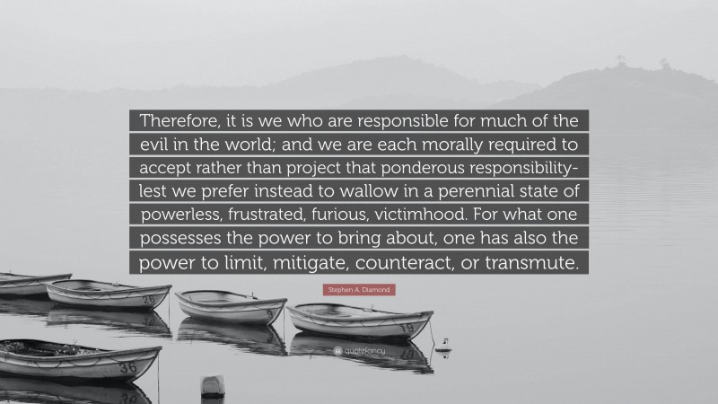 Stephen A. Diamond Quote: “Therefore, it is we who are responsible for much of the evil in the world; and we are each morally required to accept rather than project that ponderous responsibility-lest we prefer instead to wallow in a perennial state of powerless, frustrated, furious, victimhood. For what one possesses the power to bring about, one has also the power to limit, mitigate, counteract, or transmute.”