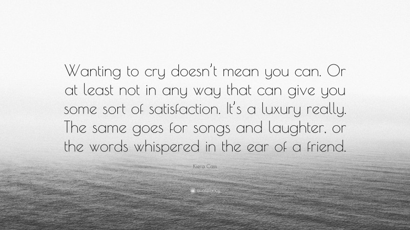 Kiera Cass Quote: “Wanting to cry doesn’t mean you can. Or at least not in any way that can give you some sort of satisfaction. It’s a luxury really. The same goes for songs and laughter, or the words whispered in the ear of a friend.”