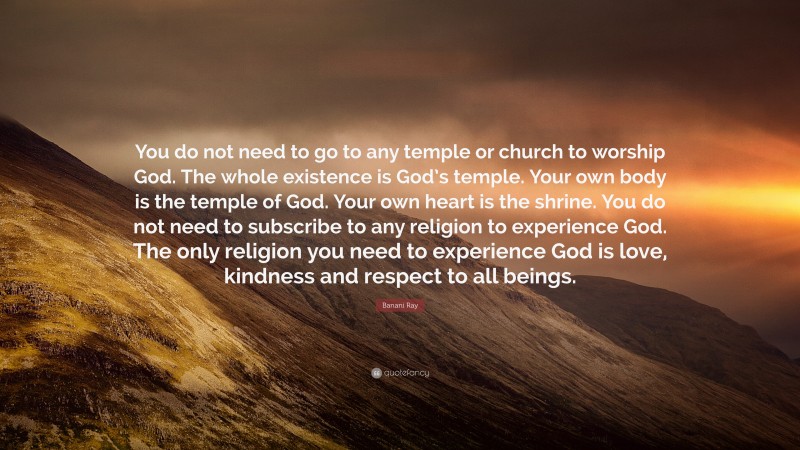 Banani Ray Quote: “You do not need to go to any temple or church to worship God. The whole existence is God’s temple. Your own body is the temple of God. Your own heart is the shrine. You do not need to subscribe to any religion to experience God. The only religion you need to experience God is love, kindness and respect to all beings.”