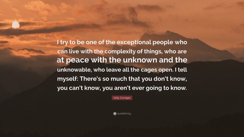 Kelly Corrigan Quote: “I try to be one of the exceptional people who can live with the complexity of things, who are at peace with the unknown and the unknowable, who leave all the cages open. I tell myself: There’s so much that you don’t know, you can’t know, you aren’t ever going to know.”