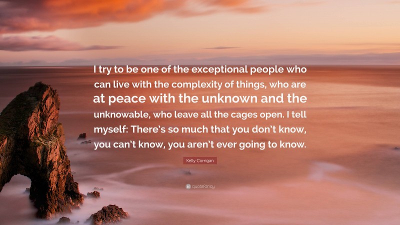 Kelly Corrigan Quote: “I try to be one of the exceptional people who can live with the complexity of things, who are at peace with the unknown and the unknowable, who leave all the cages open. I tell myself: There’s so much that you don’t know, you can’t know, you aren’t ever going to know.”