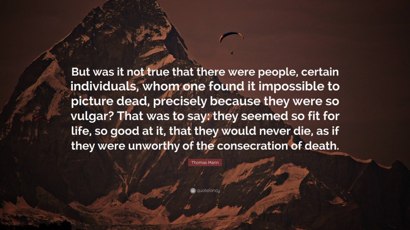 Thomas Mann Quote: “But was it not true that there were people, certain individuals, whom one found it impossible to picture dead, precisely because they were so vulgar? That was to say: they seemed so fit for life, so good at it, that they would never die, as if they were unworthy of the consecration of death.”