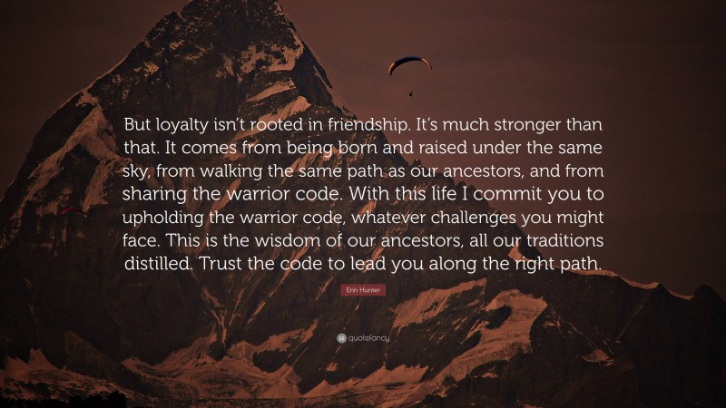 Erin Hunter Quote: “But loyalty isn’t rooted in friendship. It’s much stronger than that. It comes from being born and raised under the same sky, from walking the same path as our ancestors, and from sharing the warrior code. With this life I commit you to upholding the warrior code, whatever challenges you might face. This is the wisdom of our ancestors, all our traditions distilled. Trust the code to lead you along the right path.”