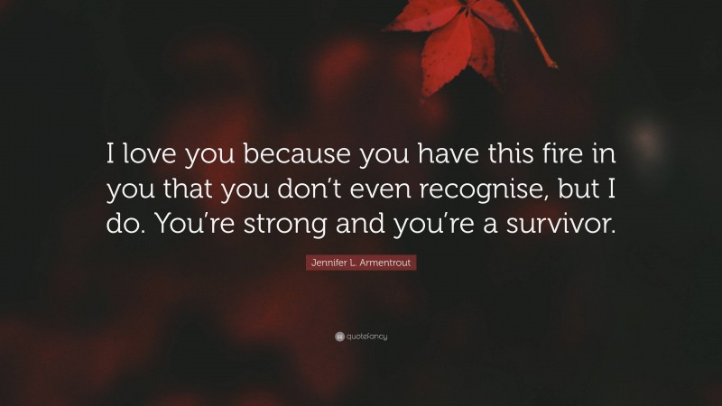 Jennifer L. Armentrout Quote: “I love you because you have this fire in you that you don’t even recognise, but I do. You’re strong and you’re a survivor.”