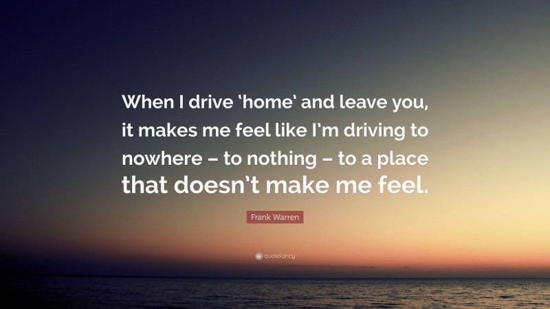 Frank Warren Quote: “When I drive ‘home’ and leave you, it makes me feel like I’m driving to nowhere – to nothing – to a place that doesn’t make me feel.”