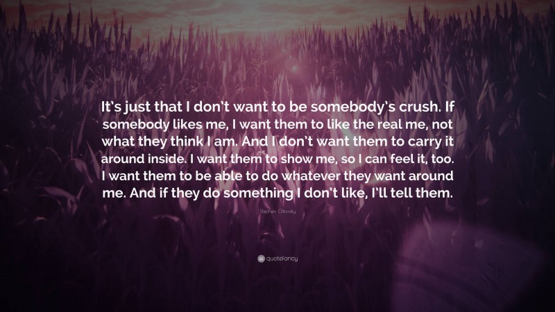 Stephen Chbosky Quote: “It’s just that I don’t want to be somebody’s crush. If somebody likes me, I want them to like the real me, not what they think I am. And I don’t want them to carry it around inside. I want them to show me, so I can feel it, too. I want them to be able to do whatever they want around me. And if they do something I don’t like, I’ll tell them.”