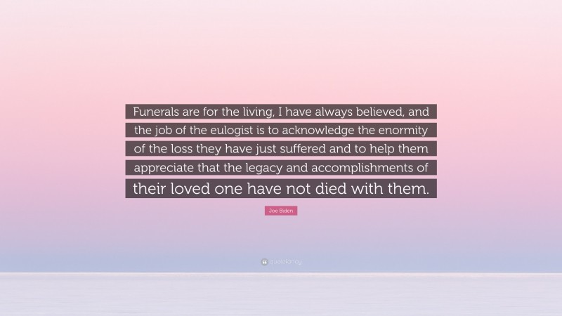 Joe Biden Quote: “Funerals are for the living, I have always believed, and the job of the eulogist is to acknowledge the enormity of the loss they have just suffered and to help them appreciate that the legacy and accomplishments of their loved one have not died with them.”