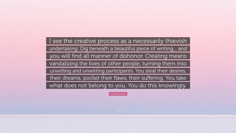 Khaled Hosseini Quote: “I see the creative process as a necessarily thievish undertaking. Dig beneath a beautiful piece of writing... and you will find all manner of dishonor. Creating means vandalizing the lives of other people, turning them into unwilling and unwitting participants. You steal their desires, their dreams, pocket their flaws, their suffering. You take what does not belong to you. You do this knowingly.”