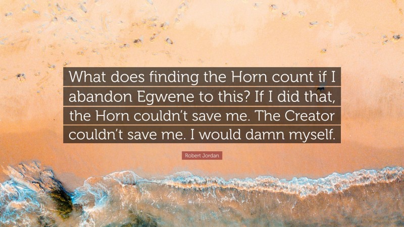 Robert Jordan Quote: “What does finding the Horn count if I abandon Egwene to this? If I did that, the Horn couldn’t save me. The Creator couldn’t save me. I would damn myself.”