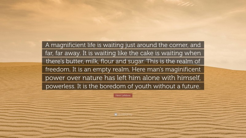 Henri Lefebvre Quote: “A magnificient life is waiting just around the corner, and far, far away. It is waiting like the cake is waiting when there’s butter, milk, flour and sugar. This is the realm of freedom. It is an empty realm. Here man’s maginificent power over nature has left him alone with himself, powerless. It is the boredom of youth without a future.”