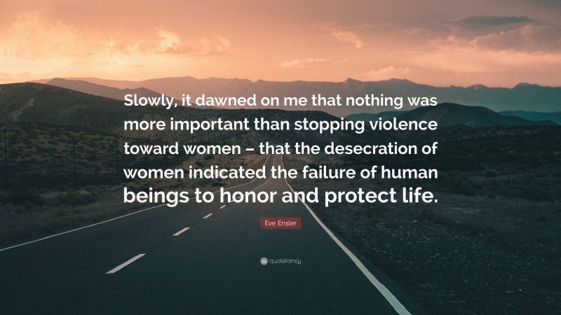 Eve Ensler Quote: “Slowly, it dawned on me that nothing was more important than stopping violence toward women – that the desecration of women indicated the failure of human beings to honor and protect life.”