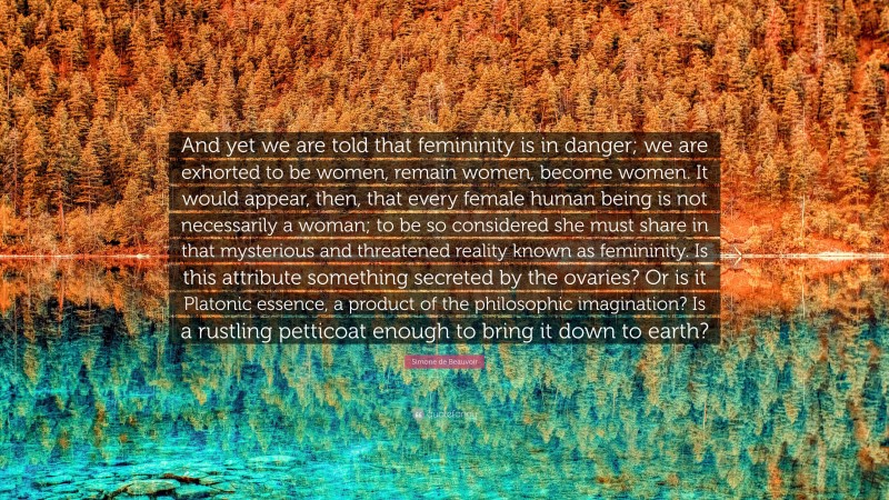 Simone de Beauvoir Quote: “And yet we are told that femininity is in danger; we are exhorted to be women, remain women, become women. It would appear, then, that every female human being is not necessarily a woman; to be so considered she must share in that mysterious and threatened reality known as femininity. Is this attribute something secreted by the ovaries? Or is it Platonic essence, a product of the philosophic imagination? Is a rustling petticoat enough to bring it down to earth?”