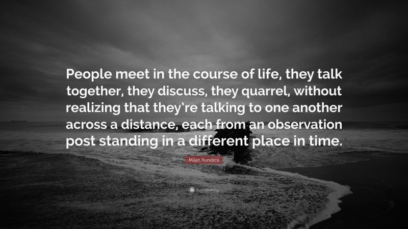 Milan Kundera Quote: “People meet in the course of life, they talk together, they discuss, they quarrel, without realizing that they’re talking to one another across a distance, each from an observation post standing in a different place in time.”
