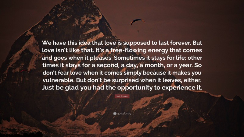 Neil Strauss Quote: “We have this idea that love is supposed to last forever. But love isn’t like that. It’s a free-flowing energy that comes and goes when it pleases. Sometimes it stays for life; other times it stays for a second, a day, a month, or a year. So don’t fear love when it comes simply because it makes you vulnerable. But don’t be surprised when it leaves, either. Just be glad you had the opportunity to experience it.”