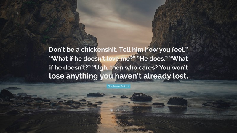 Stephanie Perkins Quote: “Don’t be a chickenshit. Tell him how you feel.” “What if he doesn’t love me?” “He does.” “What if he doesn’t?” “Ugh, then who cares? You won’t lose anything you haven’t already lost.”