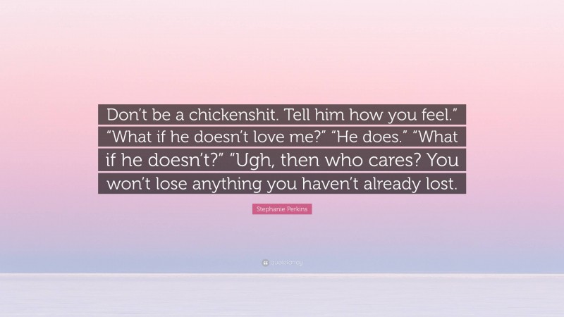 Stephanie Perkins Quote: “Don’t be a chickenshit. Tell him how you feel.” “What if he doesn’t love me?” “He does.” “What if he doesn’t?” “Ugh, then who cares? You won’t lose anything you haven’t already lost.”