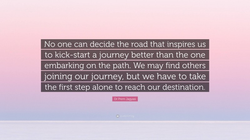 Dr Prem Jagyasi Quote: “No one can decide the road that inspires us to kick-start a journey better than the one embarking on the path. We may find others joining our journey, but we have to take the first step alone to reach our destination.”