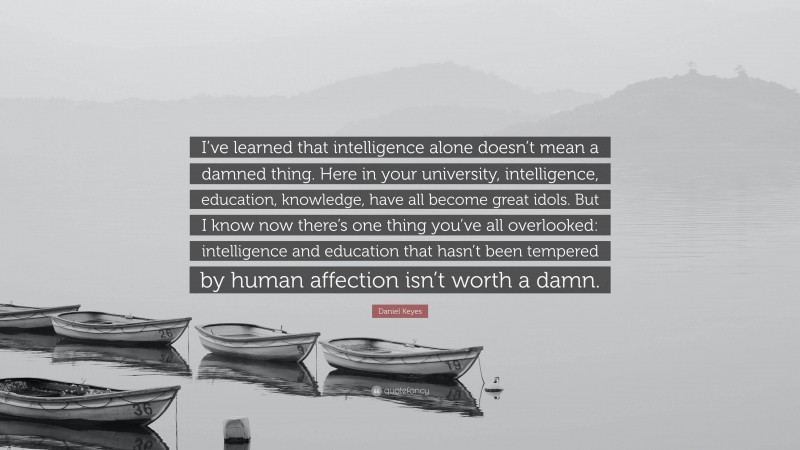 Daniel Keyes Quote: “I’ve learned that intelligence alone doesn’t mean a damned thing. Here in your university, intelligence, education, knowledge, have all become great idols. But I know now there’s one thing you’ve all overlooked: intelligence and education that hasn’t been tempered by human affection isn’t worth a damn.”