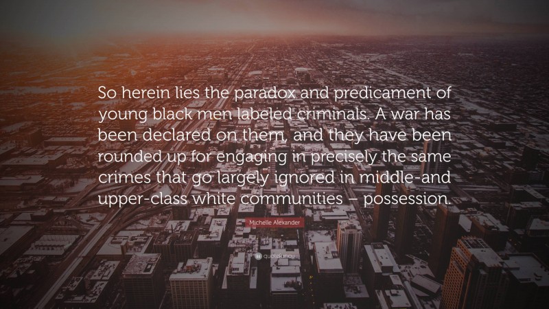 Michelle Alexander Quote: “So herein lies the paradox and predicament of young black men labeled criminals. A war has been declared on them, and they have been rounded up for engaging in precisely the same crimes that go largely ignored in middle-and upper-class white communities – possession.”