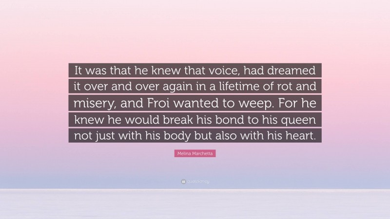 Melina Marchetta Quote: “It was that he knew that voice, had dreamed it over and over again in a lifetime of rot and misery, and Froi wanted to weep. For he knew he would break his bond to his queen not just with his body but also with his heart.”