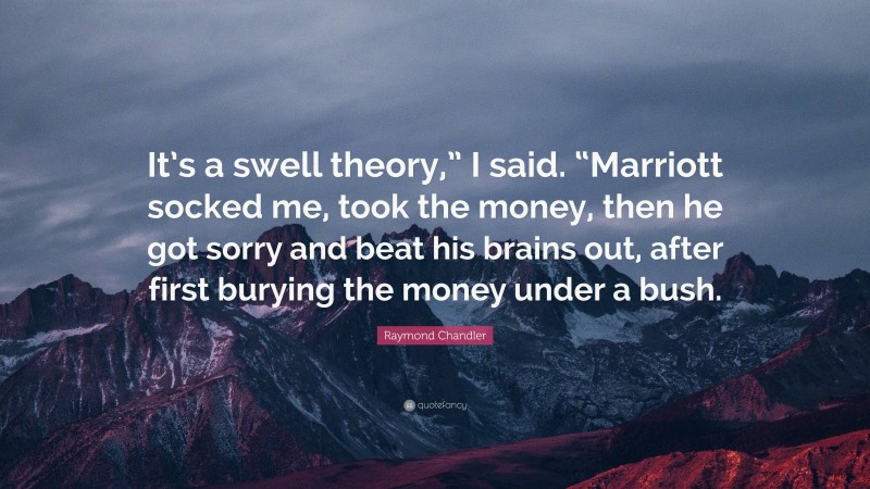 Raymond Chandler Quote: “It’s a swell theory,” I said. “Marriott socked me, took the money, then he got sorry and beat his brains out, after first burying the money under a bush.”