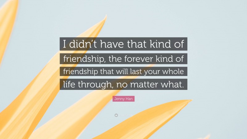 Jenny Han Quote: “I didn’t have that kind of friendship, the forever kind of friendship that will last your whole life through, no matter what.”