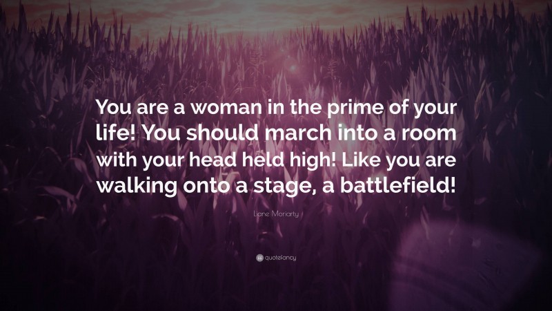 Liane Moriarty Quote: “You are a woman in the prime of your life! You should march into a room with your head held high! Like you are walking onto a stage, a battlefield!”