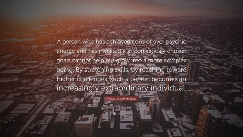Mihaly Csikszentmihalyi Quote: “A person who has achieved control over psychic energy and has invested it in consciously chosen goals cannot help but grow into a more complex being. By stretching skills, by reaching toward higher challenges, such a person becomes an increasingly extraordinary individual.”