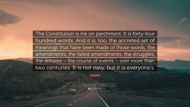 Jill Lepore Quote: “The Constitution is ink on parchment. It is forty-four hundred words. And it is, too, the accreted set of meanings that have been made of those words, the amendments, the failed amendments, the struggles, the debates – the course of events – over more than two centuries. It is not easy, but it is everyone’s.”