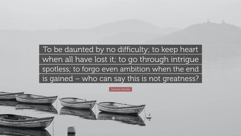 Lemony Snicket Quote: “To be daunted by no difficulty; to keep heart when all have lost it; to go through intrigue spotless; to forgo even ambition when the end is gained – who can say this is not greatness?”