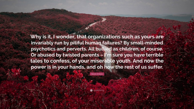 Steven Erikson Quote: “Why is it, I wonder, that organizations such as yours are invariably run by pitiful human failures? By small-minded psychotics and perverts. All bullied as children, of course. Or abused by twisted parents – I’m sure you have terrible tales to confess, of your miserable youth. And now the power is in your hands, and oh how the rest of us suffer.”