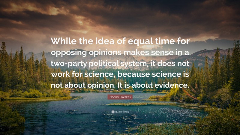 Naomi Oreskes Quote: “While the idea of equal time for opposing opinions makes sense in a two-party political system, it does not work for science, because science is not about opinion. It is about evidence.”