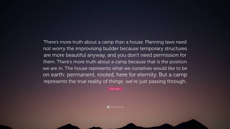Roger Deakin Quote: “There’s more truth about a camp than a house. Planning laws need not worry the improvising builder because temporary structures are more beautiful anyway, and you don’t need permission for them. There’s more truth about a camp because that is the position we are in. The house represents what we ourselves would like to be on earth: permanent, rooted, here for eternity. But a camp represents the true reality of things: we’re just passing through.”