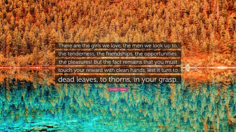 Joseph Conrad Quote: “There are the girls we love, the men we look up to, the tenderness, the friendships, the opportunities, the pleasures! But the fact remains that you must touch your reward with clean hands, lest it turn to dead leaves, to thorns, in your grasp.”