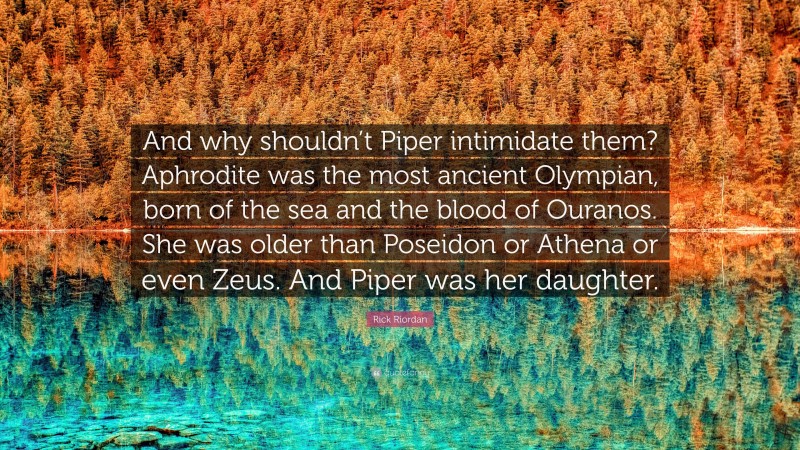 Rick Riordan Quote: “And why shouldn’t Piper intimidate them? Aphrodite was the most ancient Olympian, born of the sea and the blood of Ouranos. She was older than Poseidon or Athena or even Zeus. And Piper was her daughter.”