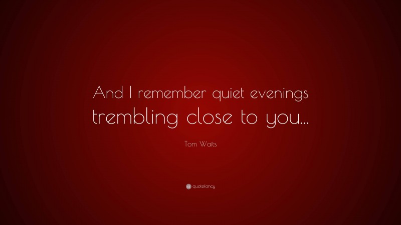 Tom Waits Quote: “And I remember quiet evenings trembling close to you...”