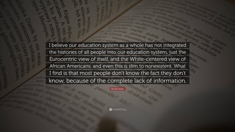 Ronald Takaki Quote: “I believe our education system as a whole has not integrated the histories of all people into our education system, just the Eurocentric view of itself, and the White-centered view of African Americans, and even this is slim to nonexistent. What I find is that most people don’t know the fact they don’t know, because of the complete lack of information.”