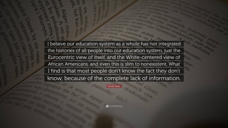 Ronald Takaki Quote: “I believe our education system as a whole has not integrated the histories of all people into our education system, just the Eurocentric view of itself, and the White-centered view of African Americans, and even this is slim to nonexistent. What I find is that most people don’t know the fact they don’t know, because of the complete lack of information.”