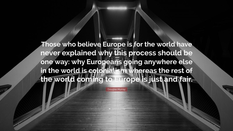 Douglas Murray Quote: “Those who believe Europe is for the world have never explained why this process should be one way: why Europeans going anywhere else in the world is colonialism whereas the rest of the world coming to Europe is just and fair.”