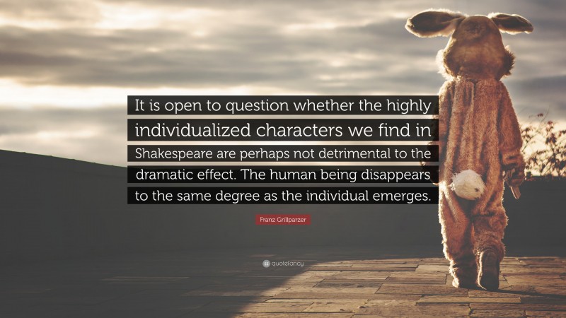 Franz Grillparzer Quote: “It is open to question whether the highly individualized characters we find in Shakespeare are perhaps not detrimental to the dramatic effect. The human being disappears to the same degree as the individual emerges.”