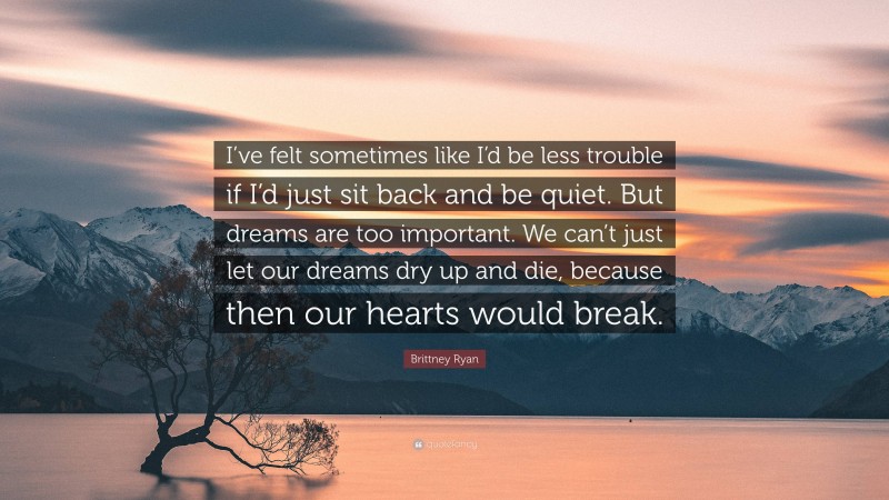 Brittney Ryan Quote: “I’ve felt sometimes like I’d be less trouble if I’d just sit back and be quiet. But dreams are too important. We can’t just let our dreams dry up and die, because then our hearts would break.”