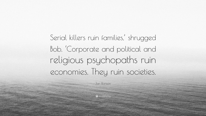 Jon Ronson Quote: “Serial killers ruin families,’ shrugged Bob. ‘Corporate and political and religious psychopaths ruin economies. They ruin societies.”