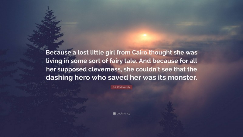 S.A. Chakraborty Quote: “Because a lost little girl from Cairo thought she was living in some sort of fairy tale. And because for all her supposed cleverness, she couldn’t see that the dashing hero who saved her was its monster.”