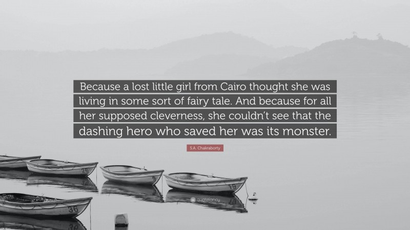 S.A. Chakraborty Quote: “Because a lost little girl from Cairo thought she was living in some sort of fairy tale. And because for all her supposed cleverness, she couldn’t see that the dashing hero who saved her was its monster.”