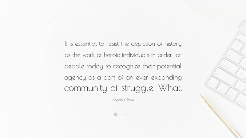 Angela Y. Davis Quote: “It is essential to resist the depiction of history as the work of heroic individuals in order for people today to recognize their potential agency as a part of an ever-expanding community of struggle. What.”