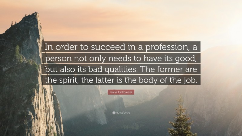 Franz Grillparzer Quote: “In order to succeed in a profession, a person not only needs to have its good, but also its bad qualities. The former are the spirit, the latter is the body of the job.”