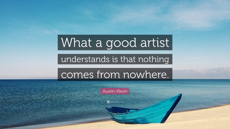 Austin Kleon Quote: “What a good artist understands is that nothing comes from nowhere.”