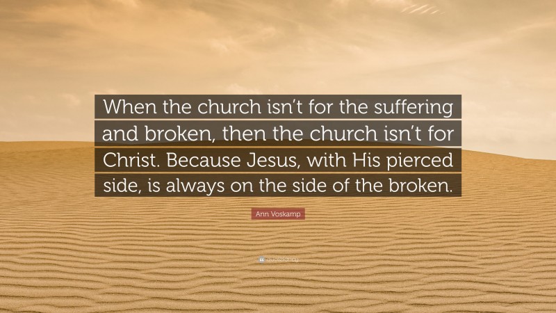 Ann Voskamp Quote: “When the church isn’t for the suffering and broken, then the church isn’t for Christ. Because Jesus, with His pierced side, is always on the side of the broken.”