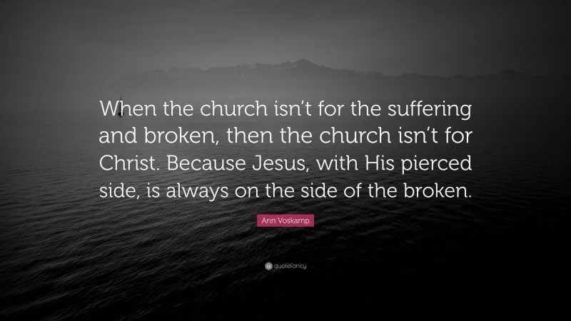 Ann Voskamp Quote: “When the church isn’t for the suffering and broken, then the church isn’t for Christ. Because Jesus, with His pierced side, is always on the side of the broken.”